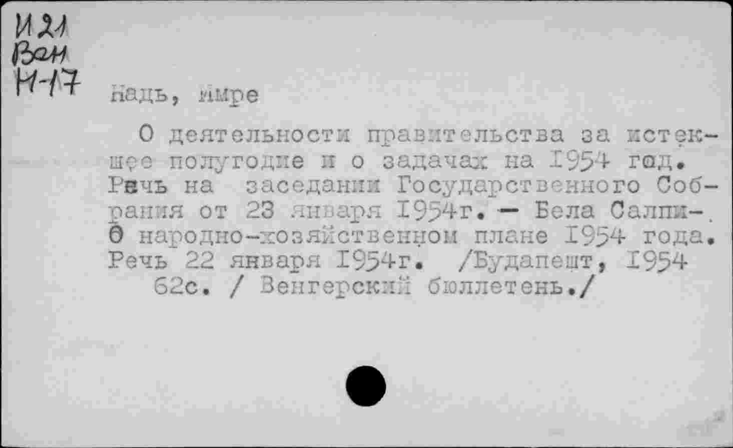 ﻿УШ
Надь, имре
О деятельности правительства за истекшее полугодие и о задачах на 195'4- год* Рвчь на заседании Государственного Собрания от 23 января 1954г. — Бела Салпж-. 0 народно-хозяйственном плане 1954 года. Речь 22 января 1954г. /Будапешт, Г 954 62с. / Венгерский бюллетень./